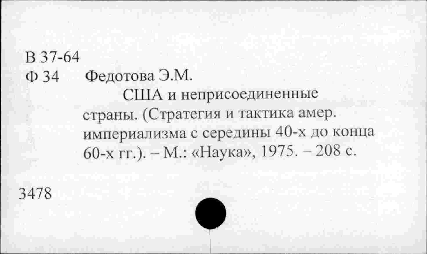 ﻿В 37-64
Ф 34 Федотова Э.М.
США и неприсоединенные страны. (Стратегия и тактика амер, империализма с середины 40-х до конца 60-х гг.). - М.: «Наука», 1975. - 208 с.
3478